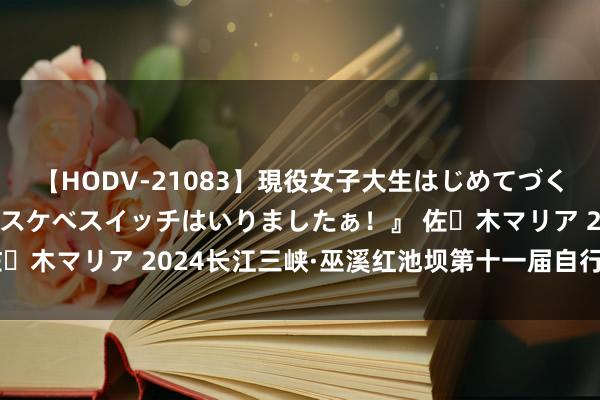 【HODV-21083】現役女子大生はじめてづくしのセックス 『私のドスケベスイッチはいりましたぁ！』 佐々木マリア 2024长江三峡·巫溪红池坝第十一届自行车赛开赛