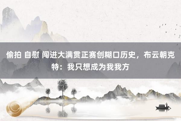 偷拍 自慰 闯进大满贯正赛创糊口历史，布云朝克特：我只想成为我我方