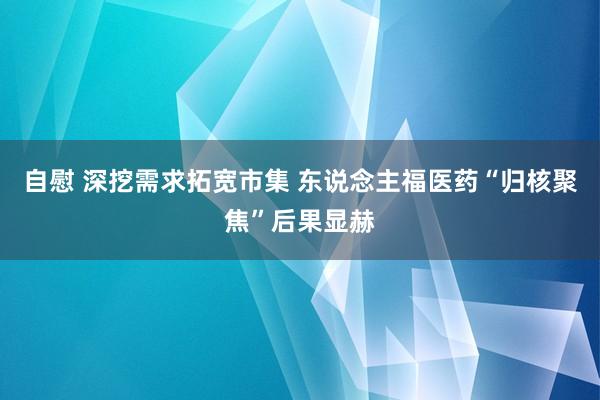 自慰 深挖需求拓宽市集 东说念主福医药“归核聚焦”后果显赫