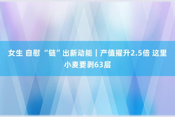 女生 自慰 “链”出新动能｜产值擢升2.5倍 这里小麦要剥63层