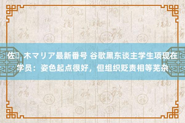 佐々木マリア最新番号 谷歌黑东谈主学生项现在学员：姿色起点很好，但组织贬责相等芜杂