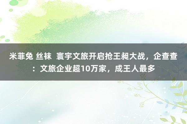 米菲兔 丝袜  寰宇文旅开启抢王昶大战，企查查：文旅企业超10万家，成王人最多