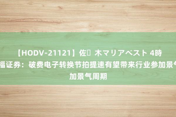 【HODV-21121】佐々木マリアベスト 4時間 华福证券：破费电子转换节拍提速有望带来行业参加景气周期