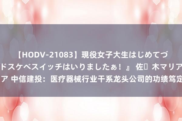 【HODV-21083】現役女子大生はじめてづくしのセックス 『私のドスケベスイッチはいりましたぁ！』 佐々木マリア 中信建投：医疗器械行业干系龙头公司的功绩笃定性和估值有望徐徐成立