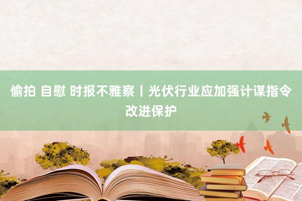 偷拍 自慰 时报不雅察丨光伏行业应加强计谋指令改进保护