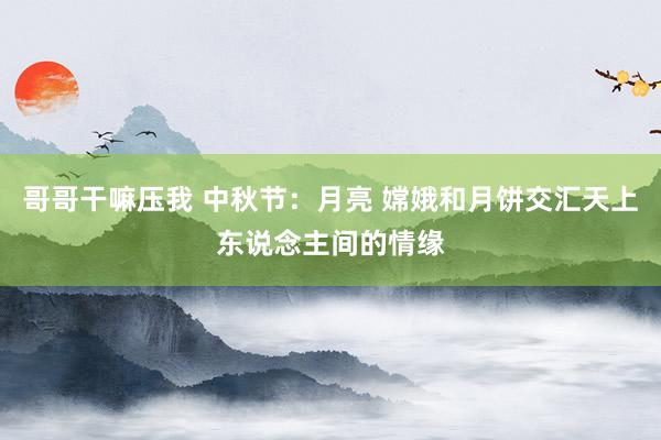 哥哥干嘛压我 中秋节：月亮 嫦娥和月饼交汇天上东说念主间的情缘