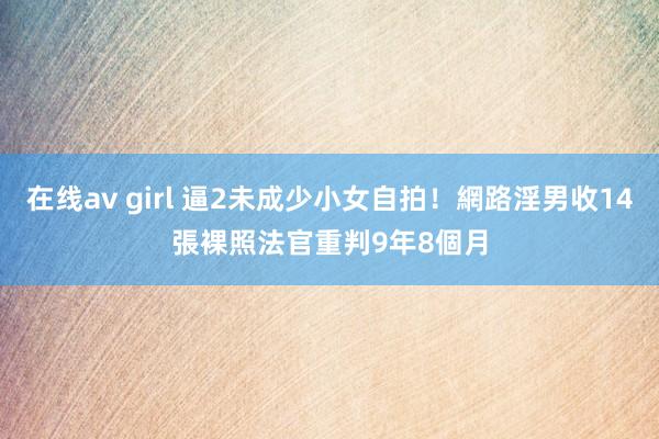 在线av girl 逼2未成少小女自拍！網路淫男收14張裸照　法官重判9年8個月