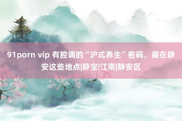 91porn vip 有腔调的“沪式养生”密码，藏在静安这些地点|静宝|江南|静安区