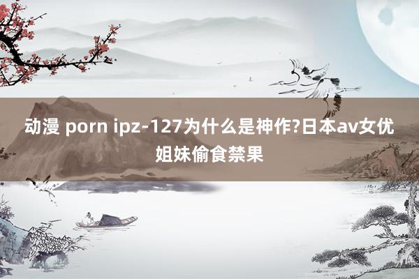 动漫 porn ipz-127为什么是神作?日本av女优姐妹偷食禁果