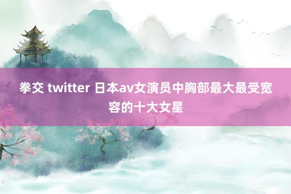 拳交 twitter 日本av女演员中胸部最大最受宽容的十大女星