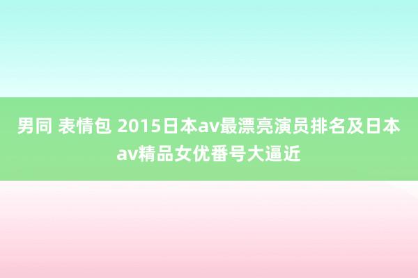 男同 表情包 2015日本av最漂亮演员排名及日本av精品女优番号大逼近