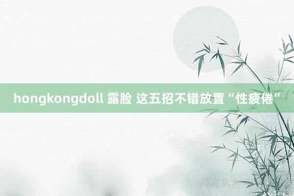 hongkongdoll 露脸 这五招不错放置“性疲倦”