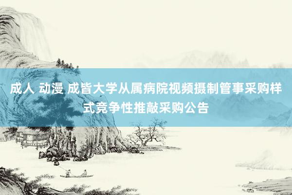 成人 动漫 成皆大学从属病院视频摄制管事采购样式竞争性推敲采购公告