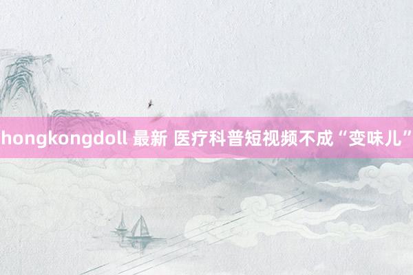 hongkongdoll 最新 医疗科普短视频不成“变味儿”