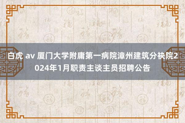 白虎 av 厦门大学附庸第一病院漳州建筑分袂院2024年1月职责主谈主员招聘公告