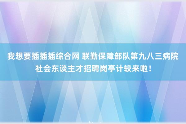 我想要插插插综合网 联勤保障部队第九八三病院社会东谈主才招聘岗亭计较来啦！