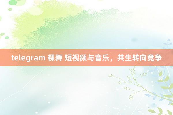 telegram 裸舞 短视频与音乐，共生转向竞争