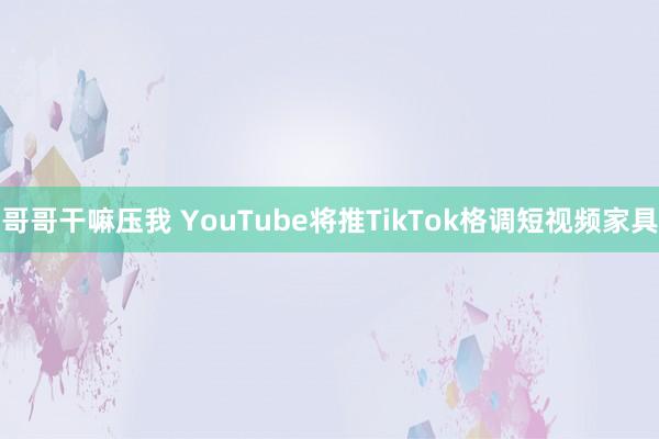 哥哥干嘛压我 YouTube将推TikTok格调短视频家具