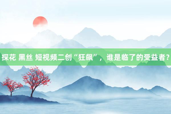 探花 黑丝 短视频二创“狂飙”，谁是临了的受益者？