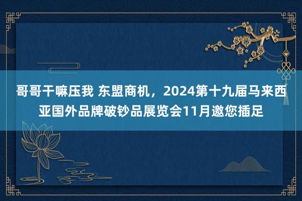 哥哥干嘛压我 东盟商机，2024第十九届马来西亚国外品牌破钞品展览会11月邀您插足