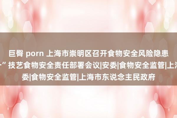 巨臀 porn 上海市崇明区召开食物安全风险隐患排查激动会暨“十一”技艺食物安全责任部署会议|安委|食物安全监管|上海市东说念主民政府